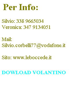 Casella di testo: &nbsp;Per Info:
&nbsp;
Silvio: 338 9665034
Veronica: 347 9134051
&nbsp;
Mail:
Silvio.corbelli77@vodafone.it
&nbsp;
Sito: www.leboccede.it


DOWLOAD VOLANTINO 
&nbsp;
&nbsp;
&nbsp;

